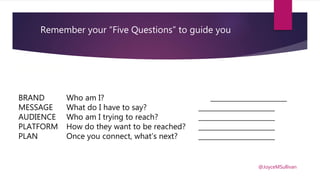 You are what you share
BRAND Who am I? _______________________
MESSAGE What do I have to say? _______________________
AUDIENCE Who am I trying to reach? _______________________
PLATFORM How do they want to be reached? _______________________
PLAN Once you connect, what’s next? _______________________
@JoyceMSullivan
Remember your “Five Questions” to guide you
 