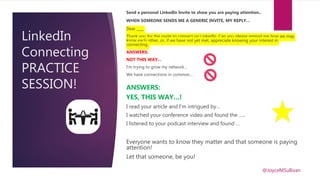 LinkedIn
Connecting
PRACTICE
SESSION!
Send a personal LinkedIn Invite to show you are paying attention..
WHEN SOMEONE SENDS ME A GENERIC INVITE, MY REPLY…
Dear ____
Thank you for the invite to connect on LinkedIn. Can you please remind me how we may
know each other, or, if we have not yet met, appreciate knowing your interest in
connecting.
ANSWERS:
NOT THIS WAY…
I’m trying to grow my network…
We have connections in common…
ANSWERS:
YES, THIS WAY…!
I read your article and I’m intrigued by…
I watched your conference video and found the …..
I listened to your podcast interview and found …
Everyone wants to know they matter and that someone is paying
attention!
Let that someone, be you!
@JoyceMSullivan
 