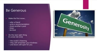 Be Generous
 Make the first move…
- refer a friend
- write a recommendation
- share another’s post
- listen
- be kind
 Do the next right thing
It comes full circle
~ the world is listening
~ they will remember your kindness
~ and doors will open for you
 