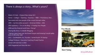 There is always a story…What’s yours?
 Eldest of 6 kids – Original New Jersey Girl !
 Home > College > Teaching > Business > MBA > Promotions, then…
 Fascinated with how people of like-minds find each other
 1995 > my first online account > American Online > AOL
 2003 epiphany > “I’m on the Blog” // Finding Your People
 2008 and the financial world has a “hiccup”
 Sharing My Story // LinkedIn Blogging
 “Taking a giant leap over the Grand Canyon and knowing I would safely
land on the other side”
 2011 > SocMediaFIn, Inc. Founder / Joined Austin TX Startup
 College Professor / Executive Coaching Private Practice
 Joined LHH full time in 2016
 2020 Happened and Here We Are !
@JoyceMSullivan
 