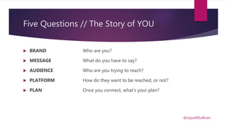 Five Questions // The Story of YOU
 BRAND Who are you?
 MESSAGE What do you have to say?
 AUDIENCE Who are you trying to reach?
 PLATFORM How do they want to be reached, or not?
 PLAN Once you connect, what’s your plan?
@JoyceMSullivan
 