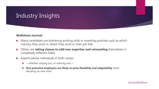 Industry Insights
Wallstreet Journal:
 Many candidates are bolstering existing skills or resetting priorities such as which
industry they work in, where they work or their job title.
 Others are taking classes to add new expertise and reinventing themselves in
completely different fields.
 Experts advise individuals in both camps
 -- whether staying put, or starting over –
 that potential employers are likely to prize flexibility and adaptability when
deciding on new hires.
@JoyceMSullivan
 