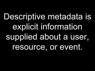 Descriptive metadata is
explicit information
supplied about a user,
resource, or event.
 