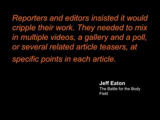 Jeff Eaton
The Battle for the Body
Field
Reporters and editors insisted it would
cripple their work. They needed to mix
in multiple videos, a gallery and a poll,
or several related article teasers, at
specific points in each article.
 