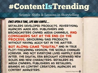 #ContentIsTrending
THE HAPPY MEDIA CONTENT AGENCY
Seismic Shifts & Lessons in Storytelling
Retailers developed products. Advertising
agencies made ads. Publishers and
broadcasters owned media channels, And
consumers sat at the end of the
process, devouring said products
without having much say in the matter.
Once upon a time, life was simple...
But along came “digital” and in true
plot-thickening fashion, the world changed
forever. And not everyone lived happily ever
after. The digital era brought forward new
roles and new characters: retailers as
media owners; publishers as retailers;
brands as content creators; agencies as
content marketers. Prepared by Happy Media
 