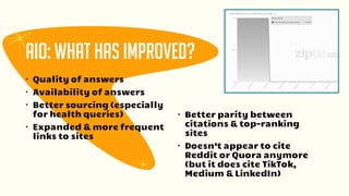 • Quality of answers
• Availability of answers
• Better sourcing (especially
for health queries)
• Expanded & more frequent
links to sites
AIO: What has improved?
• Better parity between
citations & top-ranking
sites
• Doesn’t appear to cite
Reddit or Quora anymore
(but it does cite TikTok,
Medium & LinkedIn)
 