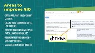 Areas to
improve AIO
•Dated, irrelevant or low-quality
citations
•Lacking image thumbnails for all
listed entities
•Prone to manipulation via UGC on
TikTok, LinkedIn, Medium, etc.
•Redundant featured snippets &
other SERP features
•Sourcing international websites
 