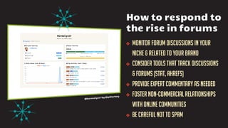 ❖ Monitor forum discussions in your
niche & related to your brand
❖ Consider tools that track discussions
& forums (stat, ahrefs)
❖ Provide expert commentary as needed
❖ Foster non-commercial relationships
with online communities
❖ Be careful not to spam
How to respond to
the rise in forums
 
