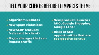 ❖ Algorithm updates
❖ New spam violations
❖ New SERP features
(relevant to client)
❖ Major changes that can
impact traffic
Tell your clients before it impacts them:
❖ New product launches
(AIO, Google Shopping,
Google Lens)
❖ Risks of SEO
opportunities that are
too good to be true
 