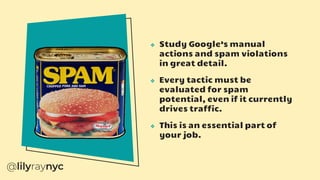 ❖ Study Google’s manual
actions and spam violations
in great detail.
❖ Every tactic must be
evaluated for spam
potential, even if it currently
drives traffic.
❖ This is an essential part of
your job.
 
