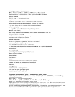 the following lists my opinion of future-proof investments

Future Businesses to thrive with deserved future-focused investment:
autobarcafedelivery --> omnispodelivery BuckAid Sposicles OmniMoniCaSeaWater
electronic cigarettes
COPPER alloys & of course precious metals
vaporizers
food forests / permaculture classes - sustainable real estate development
Worm castings (for integrated pest management) Composts and super soils
H2O - EAU - AGUA - WATER - nutritious fresh mineralized pure water
all food crops/staples
-agriculture / permaculture / biodynamic gardens / greenhouse
American made products
solar energy - renewable/sustainable energy industry harvests the fusion energy of our Sun
low and high altitude wind energy
world ocean power - aqua-hydrosea-hygrocean energy
atmospheric water collection (dehumidiﬁers)
seawater greenhouses
aeroponics / hydroponics - hemplastics / hemphibers / hempolymers
plasmarc gasiﬁcation = landﬁll mining --->
even PhiCell Phical matter Management /redistribution
--> Waste (after molecular dissociation and separation) is Money and a good future investment
self-driving cars
community centers
community gardens / community supported agriculture
domes / spomes / biodomes
electro-magnets
laughingasbars
tourism
organics / veganics / grass-fed / natural biodynamic producers
rare fruits and veggies and fungi and natural living products
ﬁber-optics
evolving software
robots / drones / A.I. / evolving systems
OGEC energy / Sea Energy / Fusion energy Fusionergy

weapons / ammo / arms?? maybe not?

Investigating Sustainable Power Sources & Renewable Energy Storage Systems
Let's Reimagine humanity's Future-Proof Power Sources & Sinks (Storage Systems). A. SOURCES A. Sustainable Energy
Generation Systems (SEGS)
AND B. SINKS B. Energy Storage Systems (ESSs)
What will be Humanity's Main SOURCES of Sustainable Power in the 21st Century?
SOURCES A. Sustainable Energy Generation Systems (SEGS)
1. Solar Power Systems convert sunlight into usable forms produces electricity, heat, water AND -cooling (through adsorption
chillers), hydrogen, pure water, clean air & many usable bio-ﬁbers
>Thermal Solar Collectors produce usable heat for heating buildings AND making hot water >Standard Photovoltaic PV Panel
Systems >Concentrated photovoltaics CPV using multifunction 40+% super-efﬁcient cells/modules/panels/systems

 