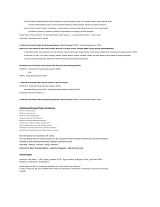 >Flora croPlantree Powered growing crops like miscanthus, poplar, switchgrass, hemp, corn, soybean, peanut, grains, legumes, straw,
-harnesses PhotoSynthetic power to produce biobased feedstocks, biobased plastics, biofuels like butanol and ethanol,
>Fauna / Animal / Human Powered - Humanergy --> muscle power of the human body brainerve brain and nerve / muscle power
-piezoelectric generators, triboelectric generators magnetostrictive humanergic inductive generators
Nuclear FIssion Power Generation - 4th and 5th generation nuclear reactors --> no waste breeder reactors --> thorium cycle
Fossil Fuels = natural gas, coal, oil, & shale

2. What will be Humanity's Main Energy Storage Systems in the 21st Century? SINKS 2. Energy Storage Systems (ESSs)
What are our main methods of solar Power storage? What are our Energy carriers / energetic SINKS / Energy Storage Systems/Modules?
>>huge battery banks, super-capacitors, fuel cells, ﬂywheels, raised weight energy storage systems, thermal energy storage banks, compressed air storage systems (CEGS),
>>fossil fuels (Oil, Gas, Coal, Shale), hydrogen, methane, biofuels (ethanol / butanol / biodiesel / biogas), the bodily tissues of living species of biological organisms,
>>onshore pumped storage power stations AND offshore AGES deep-sea pumped storage plants

Re-Imagining we are humanity's Future-Proof Power Sources & Sinks (Storage Systems).
SOURCES 1. Sustainable Energy Generation Systems (SEGS)
AND
SINKS 2. Energy Storage Systems (ESSs)

1. What will be Humanity's Main Sources of Power in the 21st Century?
SOURCES 1. Sustainable Energy Generation Systems (SEGS)
Sustainable Power Sources (SPS) = Sustainable Energy Generation Systems (SEGS)
Sustainable Power Sources (SPS) = S

2. What will be Humanity's Main Energy Storage Systems in the 21st Century? SINKS 2. Energy Storage Systems (ESSs)

Additional Personal Notes @omnispo
We love to write our stories.
We all live to love our lives.
We all swim in the same OmniSea
composed of our planet's World Ocean
interacting with Earth's atmospheric geodomes
of hydro-sol-air weather bio-spomes (intrigued yet?).
All day I breathe in the wet air of the OmniSea, and ﬂow
into futuristic imagination of hydro-sol-air seawater greenhouses
and land-based geomnifunctional anti-pollution clean power stations.

Dear Sir Sposalot, Dr. Spomedico, Mr. Spoey,
You now Startup the ﬁrst company based upon the concepts for these intuitively inventive and innovative inventions
intended to spark vertically/horizontally integrated business ventures.
spirituality - banking - ﬁnances - writing - electronic

internet of Spo-Transportation - electro-magnets / self-driving cars

omniscopper
materials of the future --> silk, copper, graphene, CNTs, ligno-cellulose, hydrogens, silver, gold (other PMs)
bioglasstic, biopolymers, hempolymers
artists might use silk as a transparent painting canvas (one which you could eat)!
I want to make tiny silk micro-bubbles ﬁlled with every biomineral / biovitamin / biochemical / bioceutical necessary
omnsilk

 