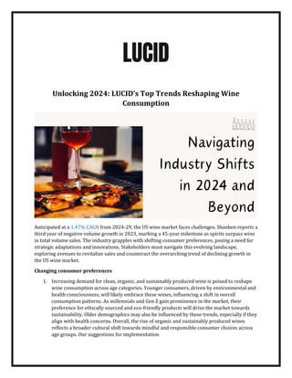 Unlocking 2024: LUCID’s Top Trends Reshaping Wine
Consumption
Anticipated at a 1.47% CAGR from 2024-29, the US wine market faces challenges. Shanken reports a
third year of negative volume growth in 2023, marking a 45-year milestone as spirits surpass wine
in total volume sales. The industry grapples with shifting consumer preferences, posing a need for
strategic adaptations and innovations. Stakeholders must navigate this evolving landscape,
exploring avenues to revitalize sales and counteract the overarching trend of declining growth in
the US wine market.
Changing consumer preferences
1. Increasing demand for clean, organic, and sustainably produced wine is poised to reshape
wine consumption across age categories. Younger consumers, driven by environmental and
health consciousness, will likely embrace these wines, influencing a shift in overall
consumption patterns. As millennials and Gen Z gain prominence in the market, their
preference for ethically sourced and eco-friendly products will drive the market towards
sustainability. Older demographics may also be influenced by these trends, especially if they
align with health concerns. Overall, the rise of organic and sustainably produced wines
reflects a broader cultural shift towards mindful and responsible consumer choices across
age groups. Our suggestions for implementation
 