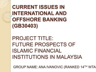 CURRENT ISSUES IN
INTERNATIONAL AND
OFFSHORE BANKING
(GB30403)

PROJECT TITLE:
FUTURE PROSPECTS OF
ISLAMIC FINANCIAL
INSTITUTIONS IN MALAYSIA
GROUP NAME: ANA IVANOVIC (RANKED 14TH WTA)
 