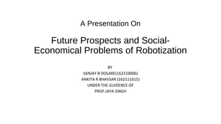 A Presentation On
Future Prospects and Social-
Economical Problems of Robotization
BY
SANJAY B DOLARE(162110006)
ANKITA R BHAVSAR (162111015)
UNDER THE GUIDENCE OF
PROF.JAYA SINGH
 