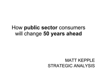 How  public sector  consumers will change  50 years ahead MATT KEPPLE STRATEGIC ANALYSIS 
