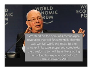“We stand on the brink of a technological
revolution that will fundamentally alter the
way we live, work, and relate to one
another. In its scale, scope, and complexity,
the transformation will be unlike anything
humankind has experienced before.”
- Klaus Schwab - WEF
 