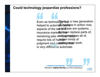 Could technology jeopardize professions?
There is a new generation
of machine in action now,
and these are systems …
that can replace parts of,
and sometimes all of,
certain kinds of
professional work.
—Richard Susskind
Author, The Future of the Professions
Even as technology has
helped to automate some
aspects of the tax and
insurance markets, the
remaining jobs in these fields
require lots of human
judgment and creativity that
is very difficult to automate.
—Andrew Chamberlain
Glassdoor chief economist
VS
 