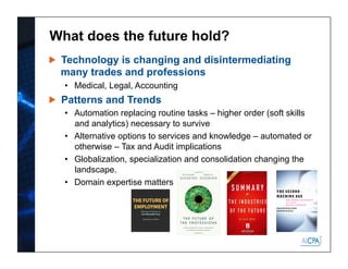 What does the future hold?
Technology is changing and disintermediating
many trades and professions
•  Medical, Legal, Accounting
Patterns and Trends
•  Automation replacing routine tasks – higher order (soft skills
and analytics) necessary to survive
•  Alternative options to services and knowledge – automated or
otherwise – Tax and Audit implications
•  Globalization, specialization and consolidation changing the
landscape.
•  Domain expertise matters
 