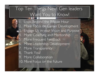 Top Ten Things Next Gen leaders
Want You to Know!
1.  Look Beyond the Billable Hour
2.  More Focus on Career Development
3.  Engage Us in your Vision and Purpose
4.  More Coaching and Mentorship
5.  More Frequent Feedback
6.  More Leadership Development
7.  More Transparency
8.  Thank You!
9.  More Collaboration
10. More Focus on the Future
 