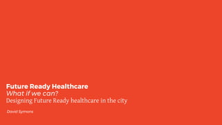 Future Ready Healthcare
What if we can?
Designing Future Ready healthcare in the city
David Symons
 