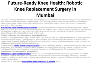 Future-Ready Knee Health: Robotic
Knee Replacement Surgery in
Mumbai
For those suffering from severe knee pain and disability due to conditions like arthritis, injury, or other degenerative
joint diseases, knee replacement surgery can be a life-changing solution. And in the ever-evolving landscape of
medical technology, robotic knee replacement surgery in Mumbai is rapidly gaining traction as a cutting-edge
approach to this procedure.
Robotic knee replacement surgery in Mumbai utilizes advanced robotic-assisted technology to provide a higher
level of precision, accuracy, and customization during the surgical process. This innovative technique is transforming
the way knee replacements are performed, offering numerous benefits and paving the way for a future where
optimal knee health and mobility are well within reach.
The Rise of Robotic Knee Replacement Surgery in Mumbai
Mumbai, a thriving metropolis and a hub for world-class medical care, has been at the forefront of adopting robotic
knee replacement surgery. Leading hospitals and orthopedic centers in the city have invested in state-of-the-art
robotic surgical systems, enabling them to offer this advanced treatment option to patients seeking a more precise
and personalized approach to knee replacement.
The demand for robotic knee surgery in mumbai has been steadily increasing as more patients become aware of its
advantages. With a growing number of skilled and experienced orthopedic surgeons trained in robotic-assisted
techniques, the city is well-equipped to cater to the needs of individuals seeking this innovative treatment.
How Robotic Knee Replacement Surgery Works
Robotic knee replacement in mumbai involves the use of a sophisticated robotic surgical system that assists the
orthopedic surgeon throughout the procedure. This system combines advanced imaging technology, computer
navigation, and robotic assistance to provide a level of precision and accuracy that is unmatched by traditional knee
replacement methods.
Here’s a closer look at how robotic knee replacement cost in mumbai works:
 