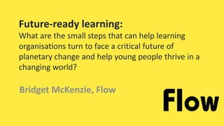 Future-ready learning:
What are the small steps that can help learning
organisations turn to face a critical future of
planetary change and help young people thrive in a
changing world?
Bridget McKenzie, Flow
 