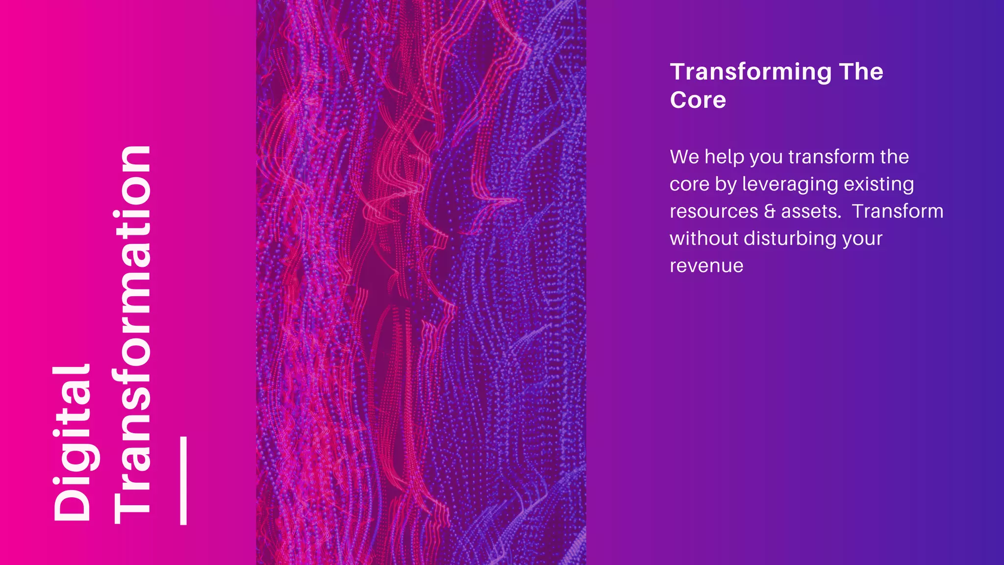Transforming The
Core
We help you transform the
core by leveraging existing
resources & assets. Transform
without disturbing your
revenue
Digital
Transformation
 