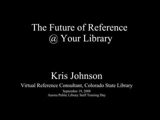 The Future of Reference  @ Your Library Kris Johnson Virtual Reference Consultant, Colorado State Library September 19, 2008 Aurora Public Library Staff Training Day 