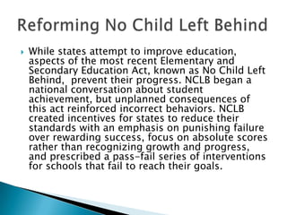  While states attempt to improve education,
aspects of the most recent Elementary and
Secondary Education Act, known as No Child Left
Behind, prevent their progress. NCLB began a
national conversation about student
achievement, but unplanned consequences of
this act reinforced incorrect behaviors. NCLB
created incentives for states to reduce their
standards with an emphasis on punishing failure
over rewarding success, focus on absolute scores
rather than recognizing growth and progress,
and prescribed a pass-fail series of interventions
for schools that fail to reach their goals.
 