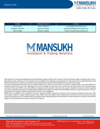 Future Levels
                                                                                                                            make more, for sure.




                   NAME                                         DESIGNATION                                             E-MAIL
                Varun Gupta                                         Head - Research                             varungupta@moneysukh.com
           Pashupati Nath Jha                                       Research Analyst                        pashupatinathjha@moneysukh.com
               Vikram Singh                                         Research Analyst                         vikram_research@moneysukh.com




This report is for the personal information of the authorized recipient and does not construe to be any investment, legal or taxation advice to you.
Mansukh Securities and Finance Ltd (hereinafter referred as MSFL) is not soliciting any action based on it. This report is not for public distribution and
has been furnished to you solely for your information and should not be reproduced or redistributed to any person in any form.
The report is based upon information that we consider reliable, but we do not represent that it is accurate or complete. MSFL or any of its affiliates or
employees shall not be in any way responsible for any loss or damage that may arise to any person from any inadvertent error in the information
contained in this report. MSFL or any of its affiliates or employees do not provide, at any time, any express or implied warranty of any kind, regarding
any matter pertaining to this report, including without limitation the implied warranties of merchantability, fitness for a particular purpose, and non-
infringement. The recipients of this report should rely on their own investigations.
MSFL and/or its affiliates and/or employees may have interests/positions, financial or otherwise in the securities mentioned in this report. This
information is subject to change without any prior notice. MSFL reserves the right to make modifications and alterations to this statement as may be
required from time to time. Nevertheless, MSFL is committed to providing independent and transparent recommendations to its clients, and would be
happy to provide information in response to specific client queries.




  Please refer to important disclosures at the end of this report                      For Private circulation Only                  For Our Clients Only



  Mansukh Securities and Finance Ltd                                                           SEBI Regn No. BSE: INB010985834 /    NSE: INB230781431
  Office: 306, Pratap Bhavan, 5, Bahadur Shah Zafar Marg, New Delhi-110002                                                   PMS Regn No. INP000002387
  Phone: 011-30123450/1/3/5 Fax: 011-30117710 Email: research@moneysukh.com
  Website: www.moneysukh.com
 