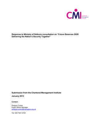 Response to Ministry of Defence consultation on “Future Reserves 2020:
Delivering the Nation’s Security Together”




Submission from the Chartered Management Institute
January 2013

Contact:

Philippa Tucker
Public Affairs Manager
philippa.tucker@managers.org.uk

Tel: 020 7421 2723
 