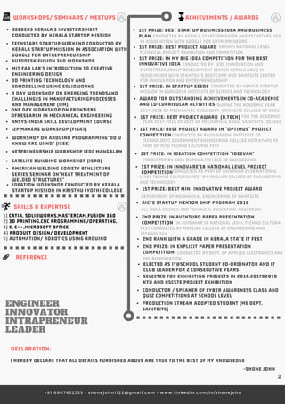 +91 8907632335 • shonejohn1122@gmail.com • www.linkedin.com/in/shonejohn
+91 8907632335 • shonejohn1122@gmail.com • www.linkedin.com/in/shonejohn
+91 8907632335 • shonejohn1122@gmail.com • www.linkedin.com/in/shonejohn
ACHIEVEMENTS / AWARDS
1ST PRIZE: BEST MINI INNOVATIVE PROJECT AWARD 
2ND RANK WITH A GRADE IN KERALA STATE IT FEST
2ND PRIZE: IN EXPLICIT PAPER PRESENTATION
COMPETITION 
ELECTED AS IT@SCHOOL STUDENT CO-ORDINATOR AND IT
CLUB LEADER FOR 2 CONSECUTIVE YEARS
SELECTED FOR EXHIBITING PROJECTS IN 2016,2017&2018
KTU AND KSCSTE PROJECT EXHIBITION
CONDUCTOR / SPEAKER OF CYBER AWARENESS CLASS AND
QUIZ COMPETITIONS AT SCHOOL LEVEL
PRODUCTION STREAM ADOPTED STUDENT (ME DEPT,
SAINTGITS)
1ST PRIZE: BEST STARTUP BUSINESS IDEA AND BUSINESS
PLAN 
1ST PRIZE: IN MY BIG IDEA COMPETITION FOR THE BEST
INNOVATIVE IDEA
1ST PRIZE: BEST PROJECT AWARD 
1ST PRIZE: IN STARTUP SEEDS 
1ST PRIZE: BEST PROJECT AWARD IN "OPTIMUS" PROJECT
COMPETITION 
1ST PRIZE: IN IDEATION COMPETITION "IDEEVAK" 
1ST PRIZE: IN INNOVARE'18 NATIONAL LEVEL PROJECT
COMPETITION
2ND PRIZE: IN AVENTURO PAPER PRESENTATION
COMPETITION
WORKSHOPS/ SEMINARS / MEETUPS
ANSYS-INDIA SKILL DEVELOPMENT COURSE
AUTODESK FUSION 360 WORKSHOP
MIT FAB LAB’S INTRODUCTION TO CREATIVE
ENGINEERING DESIGN
3 DAY WORKSHOP ON EMERGING TRENDSAND
CHALLENGES IN MANUFACTURINGPROCESSES
AND MANAGEMENT (IIM)
I2P MAKERS WORKSHOP (FISAT)
WORKSHOP ON ARDUINO PROGRAMMING“DO U
KNOW ARD UI NO” (IEEE)
NETPRENEURSHIP WORKSHOP IEDC MANGALAM
3D PRINTING TECHNOLOGY AND
3DMODELLING USING SOLIDWORKS
ONE DAY WORKSHOP ON FRONTIERS
OFRESEARCH IN MECHANICAL ENGINEERING
SATELITE BUILDING WORKSHOP (ISRO)
AMERICAN WELDING SOCIETY 8THLECTURE
SERIES SEMINAR ON“HEAT TREATMENT OF
WELDED STRUCTURES” 
TECHSTARS STARTUP WEEKEND CONDUCTED BY
KERALA STARTUP MISSION IN ASSOCIATION WITH
GOOGLE FOR ENTREPRENEURSHIP
SEEDERS KERALA 3 INVESTORS MEET
CONDUCTED BY KERALA STARTUP MISSION
IDEATION WORKSHOP CONDUCTED BY KERALA 
STARTUP MISSION IN KRISTHU JYOTHI COLLEGE  
SKILLS & EXPERTISE
1) CATIA, SOLIDWORKS,MASTERCAM,FUSION 360
2) 3D PRINTING,CNC PROGRAMMING/OPERATING, 
3) C, C++,MICROSOFT OFFICE
4) PRODUCT DESIGN/ DEVELOPMENT
5) AUTOMATION/ ROBOTICS USING ARDUINO
DECLARATION: 
I HEREBY DECLARE THAT ALL DETAILS FURNISHED ABOVE ARE TRUE TO THE BEST OF MY KNOWLEDGE
-SHONE JOHN
           CONDUCTED BY KERALA STARTUPMISSION AND TECHSTARS USA
IN ASSOCIATION WITH GOOGLE FOR ENTREPRENEURS
                                                                   SRISHTI NATIONAL LEVEL
TECHNICAL PROJECT EXHIBITION AND COMPETITION
CONDUCTED BY SREE BUDDHA COLLEGE OF ENGINEERING
                                    CONDUCTED BY  IEDC (INNOVATION AND
ENTREPRENEURSHIP DEVELOPMENT CENTER KERALA GOV.) IN
ASSOCIATION WITH STAINTGITS BOOTCAMP AND SAINTGITS CENTER
FOR INNOVATION AND ENTREPRENEURSHIP
                                                            CONDUCTED BY KERALA STARTUP
MISSION IN GURUDEVA INSTITUTE OF SCIENCE AND TECHNOLOGY 
                         CONDUCTED BY RAJIV GANDHI INSTITUTE OF
TECHNOLOGY( GOVERNMENT ENGINEERING COLLEGE KOTTAYAM) AS
PART OF RITU TECHNO CULTURAL FEST
                            CONDUCTED AS PART OF AVISHKAR 2K18 NATIONAL
LEVEL TECHNO CULTURAL FEST BY MUSLIAR COLLEGE OF ENGINEERING
AND TECHNOLOGY
DEPARTMENT OF MECHANICAL ENGINEERING OF SAINTGITS 
                              IN AVISHKAR'18 NATIONAL LEVEL TECHNO CULTURAL
FEST CONDUCTED BY MUSLIAR COLLEGE OF ENGINEERING AND
TECHNOLOGY
                             CONDUCTED BY DEPT. OF APPLIED ELECTRONICS AND
INSTRUMENTATION.REFERENCE
 2
AWARD FOR OUTSTANDING ACHIEVEMENTS IN CO-ACADEMIC
AND CO-CURRICULAR ACTIVITIES                                                                 DURING THE ACADEMIC YEAR
2017-2018 OF MECHANICAL ENGG DEPT, SAINTGITS COLLEGE OF ENGG
1ST PRIZE: BEST PROJECT AWARD  (B.TECH)                                                                                    FOR THE ACADEMIC
YEAR 2017-2018 OF DEPT OF MECHANICAL ENGG, SAINTGITS COLLEGE 
AICTE STARTUP MENTOR SHIP PROGRAM 2018
ALL INDIA COUNCIL FOR TECHNICAL EDUCATION, NEW DELHI
ENGINEER
INNOVATOR
INTRAPRENEUR
LEADER
 