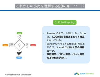House
Store
Brand
Digital
これからの小売を理解する20のキーワード
• Amazonのスマートスピーカー Echo
は、1,000万台を超えるヒット商品
となっている。
• Echoから利用できる機能は1万以上
あるが、ショッピングは人気の機能
の一つ。
• 家庭用品、ベビー用品、ペット用品
などの利用が多い。
3 : Echo Shopping
Copyright © Scrum Ventures LLC
 