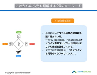 House
Store
Brand
Digital
これからの小売を理解する20のキーワード
• 米国においてリアル店舗の閉鎖は急
速に進んでいる。
• 一方で、Bonobos、Amazonなどオ
ンライン専業プレイヤーが相次いで
リアル店舗を強化している。
• デジタル店舗の鍵は、「オンライン
と同等のエクスペリエンス」。
4 : Digital Store
Copyright © Scrum Ventures LLC
 