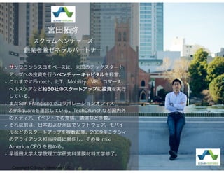 •サンフランシスコをベースに、米国のテックスタート
アップへの投資を行うベンチャーキャピタルを経営。
•これまでにFintech、IoT、Mobility、VR、コマース、
ヘルスケアなど約50社のスタートアップに投資を実行
している。
•またSan Franciscoでコラボレーションオフィス
ZenSquareを運営している。TechCrunchなど国内外
のメディア、イベントでの寄稿、講演など多数。
•それ以前は、日本および米国でソフトウェア、モバイ
ルなどのスタートアップを複数起業。2009年ミクシィ
のアライアンス担当役員に就任し、その後 mixi
America CEO を務める。
•早稲田大学大学院理工学研究科薄膜材料工学修了。
宮田拓弥
スクラムベンチャーズ
創業者兼ゼネラルパートナー
Copyright © Scrum Ventures LLC
 