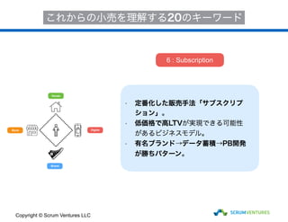 House
Store
Brand
Digital
これからの小売を理解する20のキーワード
• 定番化した販売手法「サブスクリプ
ション」。
• 低価格で高LTVが実現できる可能性
があるビジネスモデル。
• 有名ブランド→データ蓄積→PB開発
が勝ちパターン。
6 : Subscription
Copyright © Scrum Ventures LLC
 