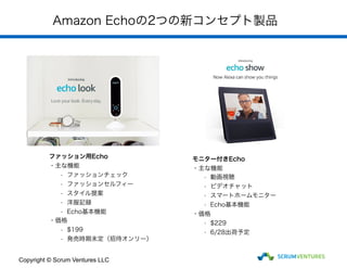 Amazon Echoの2つの新コンセプト製品
Copyright © Scrum Ventures LLC
ファッション用Echo
・主な機能
- ファッションチェック
- ファッションセルフィー
- スタイル提案
- 洋服記録
- Echo基本機能
・価格
- $199
- 発売時期未定（招待オンリー）
モニター付きEcho
・主な機能
- 動画視聴
- ビデオチャット
- スマートホームモニター
- Echo基本機能
・価格
- $229
- 6/28出荷予定
 