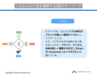 House
Store
Brand
Digital
これからの小売を理解する20のキーワード
• Eコマースは、もともとリアル時代の
ブランドの新しい販売チャネルとし
てスタートした。
• ただ、ビジネスモデル自体も全く異
なることから、ブランド、チャネル
自体を新しく構築するD2C ( Direct
To Consumer )というモデルが台
頭している。
9 : D2C
Copyright © Scrum Ventures LLC
 