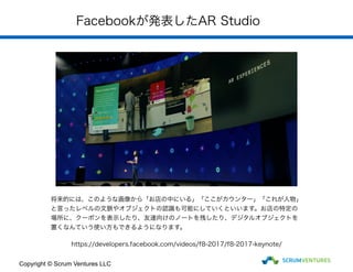 Facebookが発表したAR Studio
将来的には、このような画像から「お店の中にいる」「ここがカウンター」「これが人物」
と言ったレベルの文脈やオブジェクトの認識も可能にしていくといいます。お店の特定の
場所に、クーポンを表示したり、友達向けのノートを残したり、デジタルオブジェクトを
置くなんていう使い方もできるようになります。
https://developers.facebook.com/videos/f8-2017/f8-2017-keynote/
Copyright © Scrum Ventures LLC
 