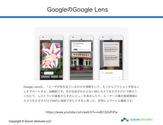 GoogleのGoogle Lens
Google Lensは、「ユーザが何を見ているのかを理解をして、そこからアクションを取るこ
とをサポートする」AI機能です。花の名前がわからない時にカメラをかざすだけで教えて
くれたり、レストランの看板からそのレビューを表示したり、ルーターの裏の接続情報に
カメラをかざすだけでWiFiに接続できたりすると言った、非常にスマートな機能です。
https://www.youtube.com/watch?v=neB1S0UPJFw
Copyright © Scrum Ventures LLC
 