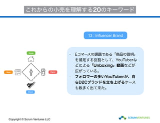 House
Store
Brand
Digital
これからの小売を理解する20のキーワード
• Eコマースの課題である「商品の説明」
を補足する役割として、YouTuberな
どによる「Unboxing」動画などが
広がっている。
• フォロワーの多いYouTuberが、自
らD2Cブランドを立ち上げるケース
も数多く出て来た。
13 : Influencer Brand
Copyright © Scrum Ventures LLC
 