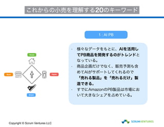 House
Store
Brand
Digital
1 : AI PB
これからの小売を理解する20のキーワード
• 様々なデータをもとに、AIを活用し
てPB商品を開発するのがトレンドと
なっている。
• 商品企画だけでなく、販売予測も含
めてAIがサポートしてくれるので
「売れる製品」を「売れるだけ」製
造できる。
• すでにAmazonのPB製品は市場にお
いて大きなシェアを占めている。
Copyright © Scrum Ventures LLC
 