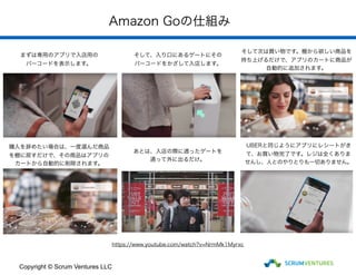 Amazon Goの仕組み
https://www.youtube.com/watch?v=NrmMk1Myrxc
まずは専用のアプリで入店用の
バーコードを表示します。
そして、入り口にあるゲートにその
バーコードをかざして入店します。
そして次は買い物です。棚から欲しい商品を
持ち上げるだけで、アプリのカートに商品が
自動的に追加されます。
購入を辞めたい場合は、一度選んだ商品
を棚に戻すだけで、その商品はアプリの
カートから自動的に削除されます。
あとは、入店の際に通ったゲートを
通って外に出るだけ。
UBERと同じようにアプリにレシートがき
て、お買い物完了です。レジは全くありま
せんし、人とのやりとりも一切ありません。
Copyright © Scrum Ventures LLC
 