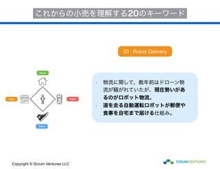 House
Store
Brand
Digital
これからの小売を理解する20のキーワード
• 物流に関して、数年前はドローン物
流が騒がれていたが、現在勢いがあ
るのがロボット物流。
• 道を走る自動運転ロボットが郵便や
食事を自宅まで届ける仕組み。
20 : Robot Delivery
Copyright © Scrum Ventures LLC
 