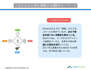 House
Store
Brand
Digital
これからの小売を理解する20のキーワード
• Amazonのような「検索」から入る
コマースも伸びているが、自分で商
品を選べない消費者も数多くいる。
• Stitch Fixは、ユーザからのアンケー
ト結果をベースに、スタイリストが
選んだ商品を送付してくる。
• 2011年に創業されたStitch Fixの売
上は、$730Mに達している。
2 : Stylist Commerce
Copyright © Scrum Ventures LLC
 