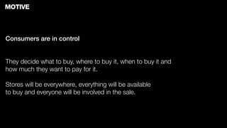 MOTIVE



Consumers are in control


They decide what to buy, where to buy it, when to buy it and
how much they want to pay for it.

Stores will be everywhere, everything will be available
to buy and everyone will be involved in the sale.
 