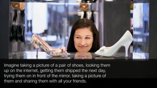 Imagine taking a picture of a pair of shoes, looking them
up on the internet, getting them shipped the next day,
trying them on in front of the mirror, taking a picture of
them and sharing them with all your friends.
 