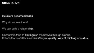 ORIENTATION



Retailers become brands

Why do we love them?

We can build a relationship.

Consumers tend to distinguish themselves through brands.
Brands that stand for a certain lifestyle, quality, way of thinking or status.
 