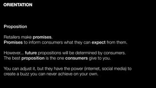 ORIENTATION



Proposition

Retailers make promises.
Promises to inform consumers what they can expect from them.

However... future propositions will be determined by consumers.
The best proposition is the one consumers give to you.

You can adjust it, but they have the power (internet, social media) to
create a buzz you can never achieve on your own.
 